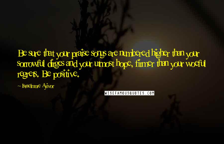 Israelmore Ayivor Quotes: Be sure that your praise songs are numbered higher than your sorrowful dirges and your utmost hope, firmer than your woeful regrets. Be positive.