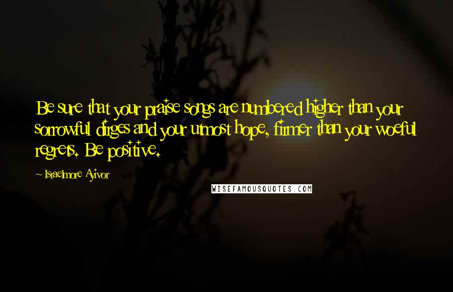 Israelmore Ayivor Quotes: Be sure that your praise songs are numbered higher than your sorrowful dirges and your utmost hope, firmer than your woeful regrets. Be positive.