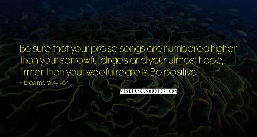 Israelmore Ayivor Quotes: Be sure that your praise songs are numbered higher than your sorrowful dirges and your utmost hope, firmer than your woeful regrets. Be positive.