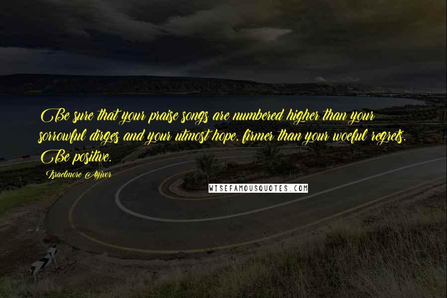 Israelmore Ayivor Quotes: Be sure that your praise songs are numbered higher than your sorrowful dirges and your utmost hope, firmer than your woeful regrets. Be positive.