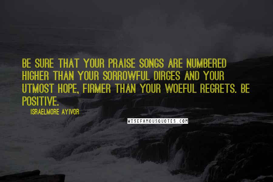 Israelmore Ayivor Quotes: Be sure that your praise songs are numbered higher than your sorrowful dirges and your utmost hope, firmer than your woeful regrets. Be positive.