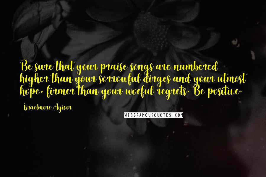 Israelmore Ayivor Quotes: Be sure that your praise songs are numbered higher than your sorrowful dirges and your utmost hope, firmer than your woeful regrets. Be positive.