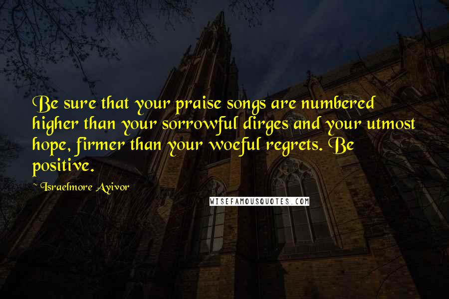 Israelmore Ayivor Quotes: Be sure that your praise songs are numbered higher than your sorrowful dirges and your utmost hope, firmer than your woeful regrets. Be positive.