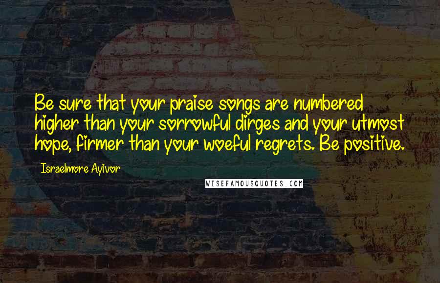 Israelmore Ayivor Quotes: Be sure that your praise songs are numbered higher than your sorrowful dirges and your utmost hope, firmer than your woeful regrets. Be positive.