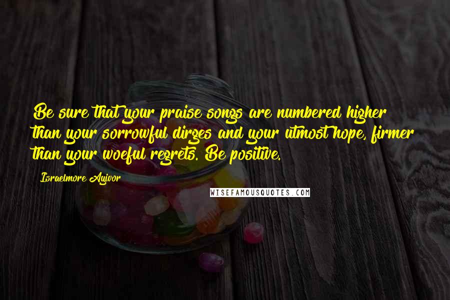 Israelmore Ayivor Quotes: Be sure that your praise songs are numbered higher than your sorrowful dirges and your utmost hope, firmer than your woeful regrets. Be positive.