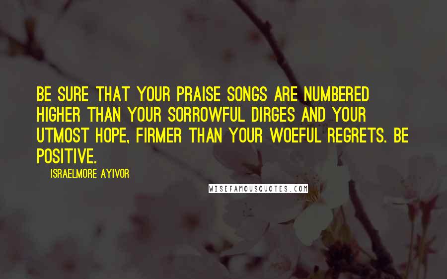 Israelmore Ayivor Quotes: Be sure that your praise songs are numbered higher than your sorrowful dirges and your utmost hope, firmer than your woeful regrets. Be positive.