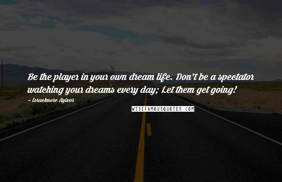 Israelmore Ayivor Quotes: Be the player in your own dream life. Don't be a spectator watching your dreams every day; Let them get going!