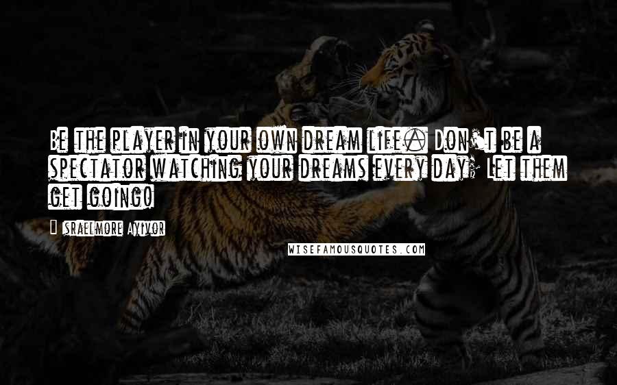 Israelmore Ayivor Quotes: Be the player in your own dream life. Don't be a spectator watching your dreams every day; Let them get going!