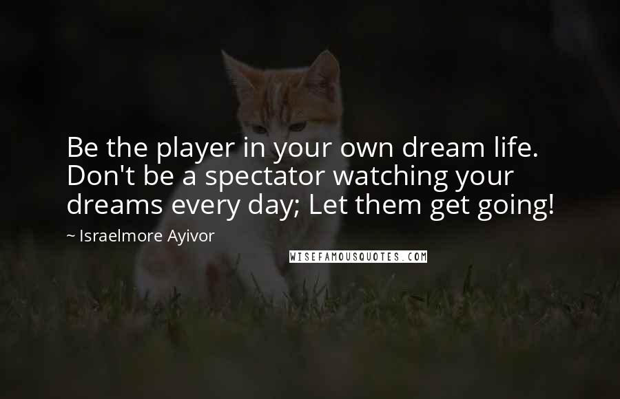 Israelmore Ayivor Quotes: Be the player in your own dream life. Don't be a spectator watching your dreams every day; Let them get going!