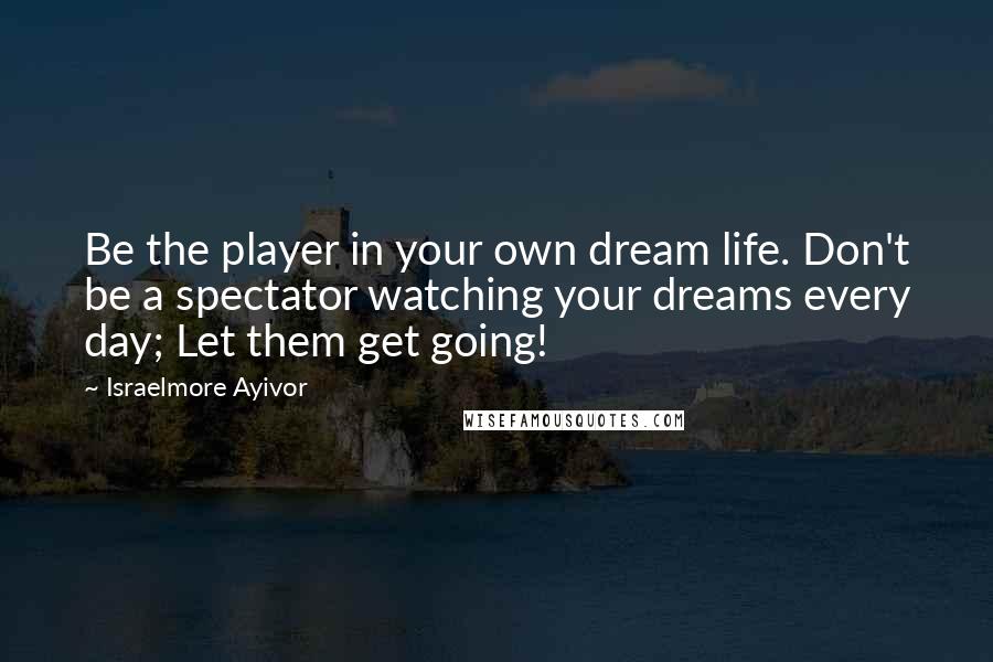 Israelmore Ayivor Quotes: Be the player in your own dream life. Don't be a spectator watching your dreams every day; Let them get going!