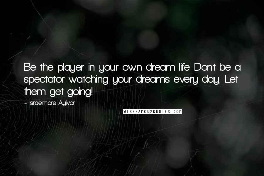 Israelmore Ayivor Quotes: Be the player in your own dream life. Don't be a spectator watching your dreams every day; Let them get going!