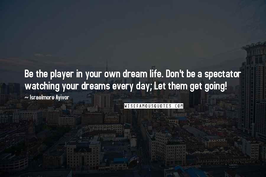 Israelmore Ayivor Quotes: Be the player in your own dream life. Don't be a spectator watching your dreams every day; Let them get going!