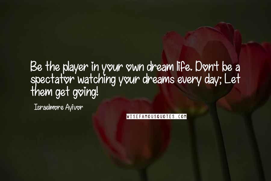 Israelmore Ayivor Quotes: Be the player in your own dream life. Don't be a spectator watching your dreams every day; Let them get going!