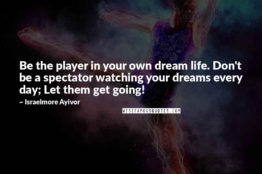Israelmore Ayivor Quotes: Be the player in your own dream life. Don't be a spectator watching your dreams every day; Let them get going!