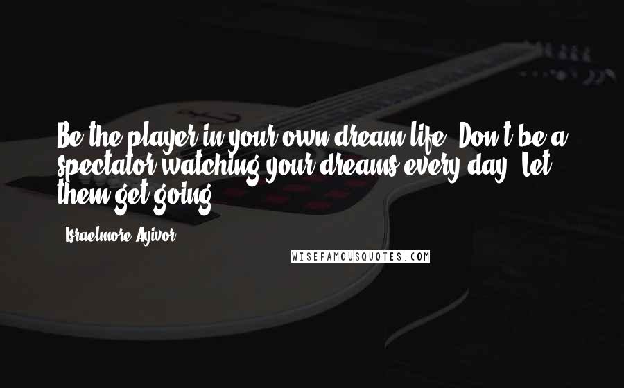 Israelmore Ayivor Quotes: Be the player in your own dream life. Don't be a spectator watching your dreams every day; Let them get going!