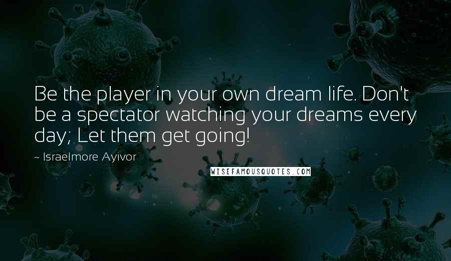 Israelmore Ayivor Quotes: Be the player in your own dream life. Don't be a spectator watching your dreams every day; Let them get going!