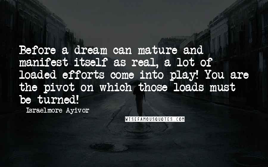 Israelmore Ayivor Quotes: Before a dream can mature and manifest itself as real, a lot of loaded efforts come into play! You are the pivot on which those loads must be turned!