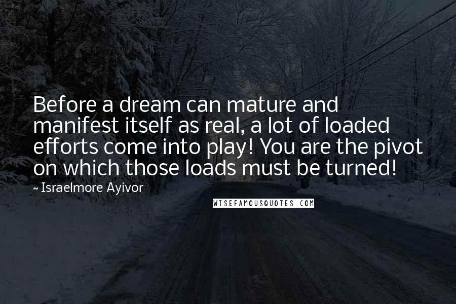 Israelmore Ayivor Quotes: Before a dream can mature and manifest itself as real, a lot of loaded efforts come into play! You are the pivot on which those loads must be turned!