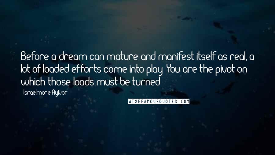 Israelmore Ayivor Quotes: Before a dream can mature and manifest itself as real, a lot of loaded efforts come into play! You are the pivot on which those loads must be turned!