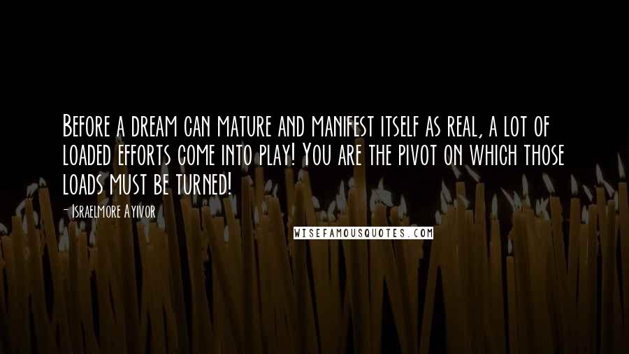 Israelmore Ayivor Quotes: Before a dream can mature and manifest itself as real, a lot of loaded efforts come into play! You are the pivot on which those loads must be turned!