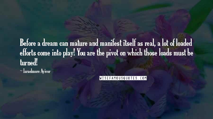 Israelmore Ayivor Quotes: Before a dream can mature and manifest itself as real, a lot of loaded efforts come into play! You are the pivot on which those loads must be turned!