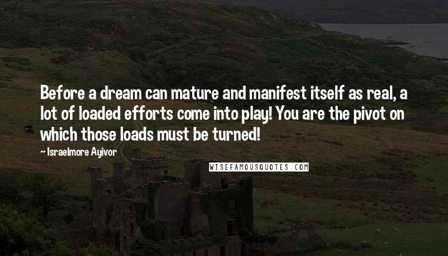 Israelmore Ayivor Quotes: Before a dream can mature and manifest itself as real, a lot of loaded efforts come into play! You are the pivot on which those loads must be turned!