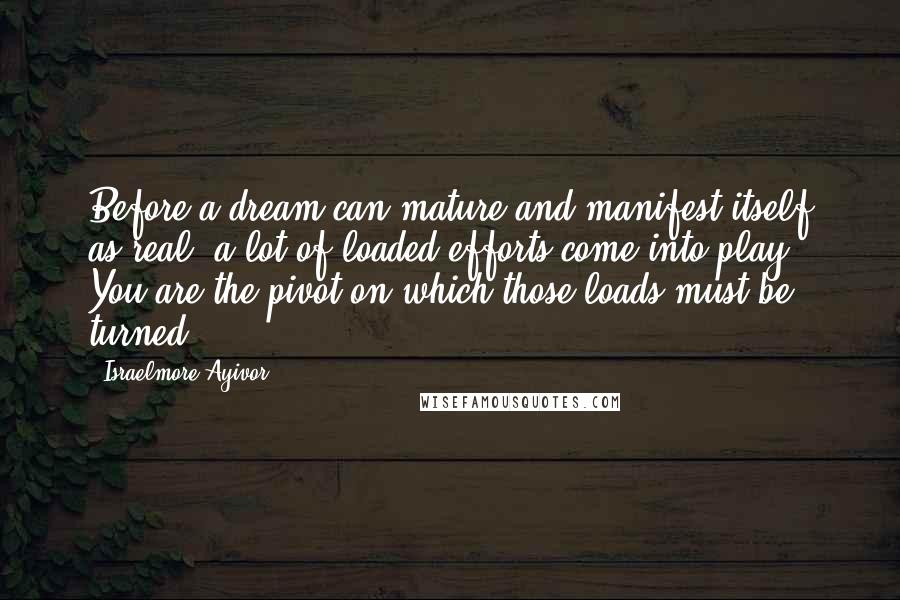 Israelmore Ayivor Quotes: Before a dream can mature and manifest itself as real, a lot of loaded efforts come into play! You are the pivot on which those loads must be turned!