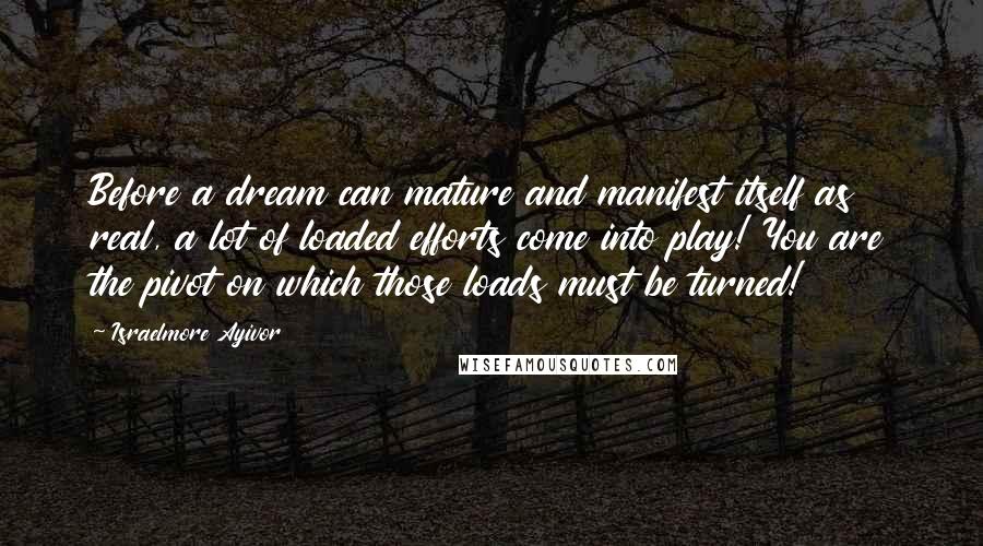 Israelmore Ayivor Quotes: Before a dream can mature and manifest itself as real, a lot of loaded efforts come into play! You are the pivot on which those loads must be turned!