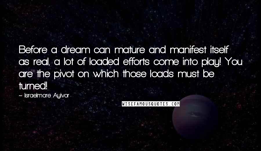 Israelmore Ayivor Quotes: Before a dream can mature and manifest itself as real, a lot of loaded efforts come into play! You are the pivot on which those loads must be turned!