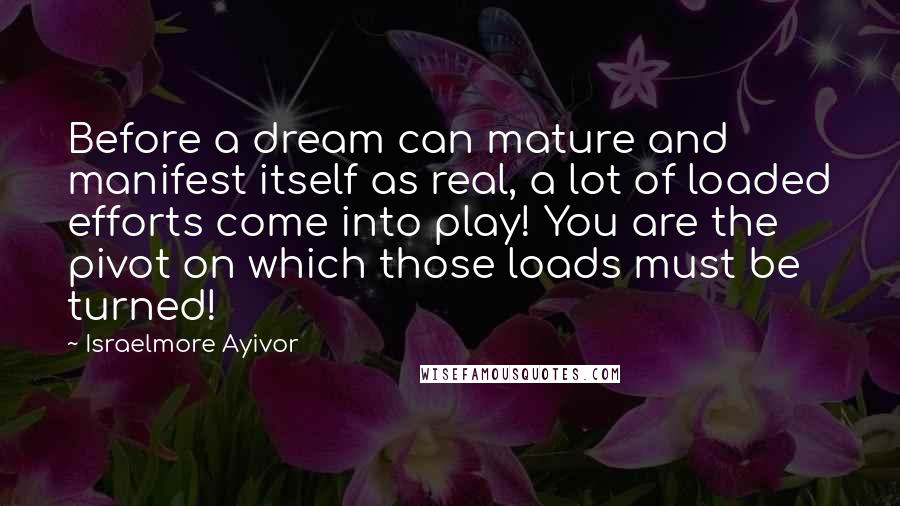 Israelmore Ayivor Quotes: Before a dream can mature and manifest itself as real, a lot of loaded efforts come into play! You are the pivot on which those loads must be turned!