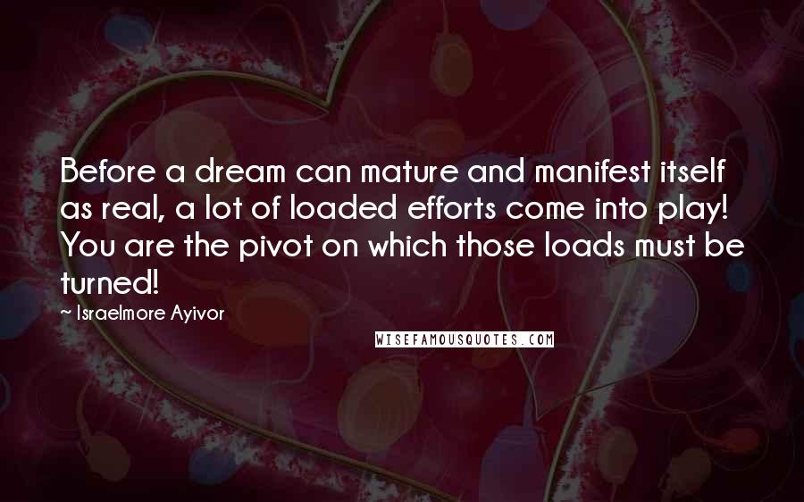 Israelmore Ayivor Quotes: Before a dream can mature and manifest itself as real, a lot of loaded efforts come into play! You are the pivot on which those loads must be turned!