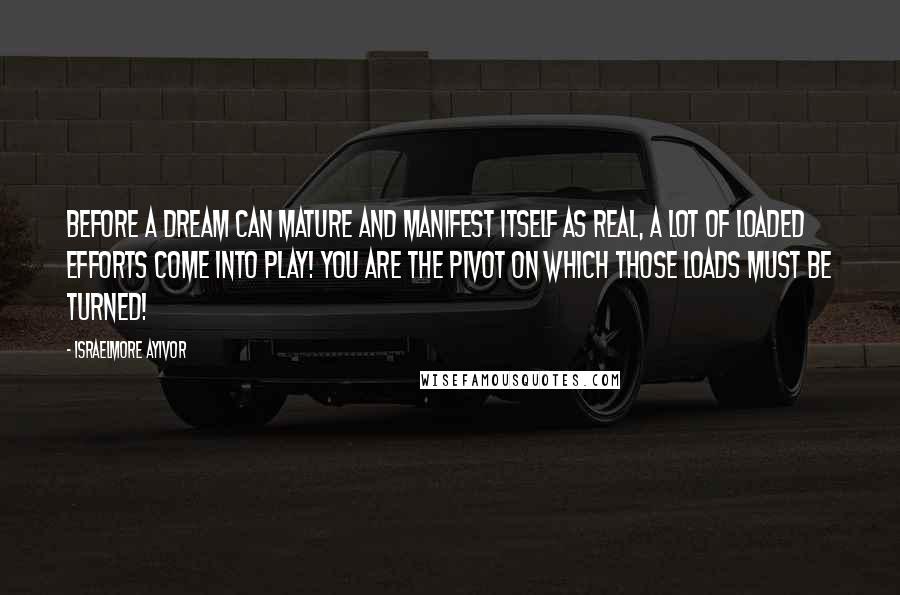 Israelmore Ayivor Quotes: Before a dream can mature and manifest itself as real, a lot of loaded efforts come into play! You are the pivot on which those loads must be turned!