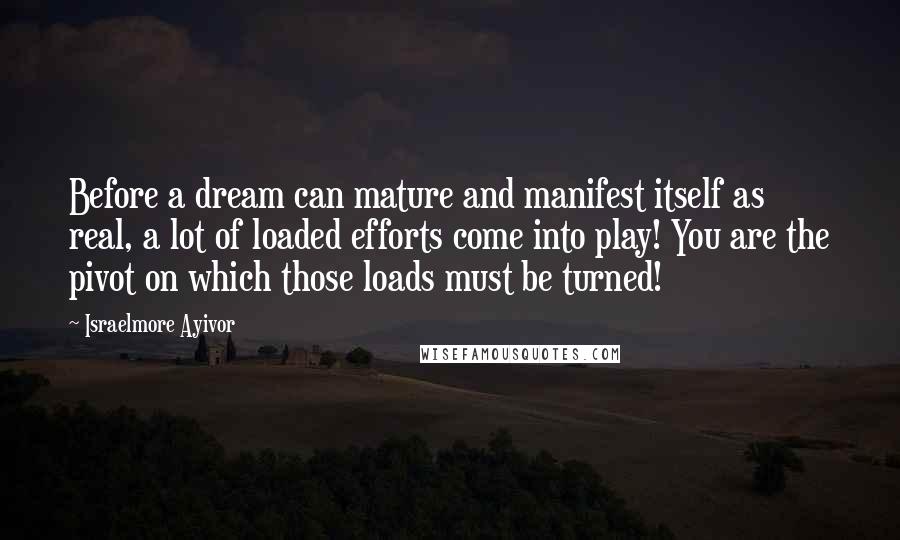 Israelmore Ayivor Quotes: Before a dream can mature and manifest itself as real, a lot of loaded efforts come into play! You are the pivot on which those loads must be turned!