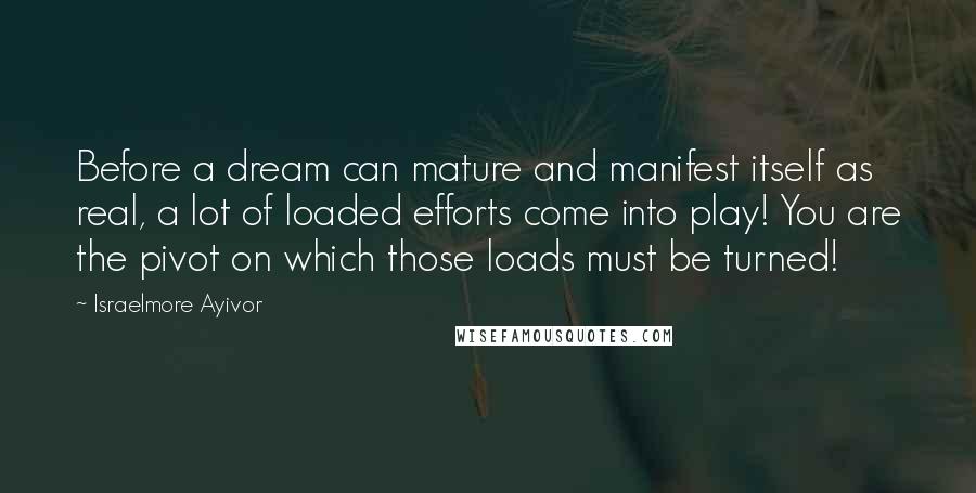 Israelmore Ayivor Quotes: Before a dream can mature and manifest itself as real, a lot of loaded efforts come into play! You are the pivot on which those loads must be turned!