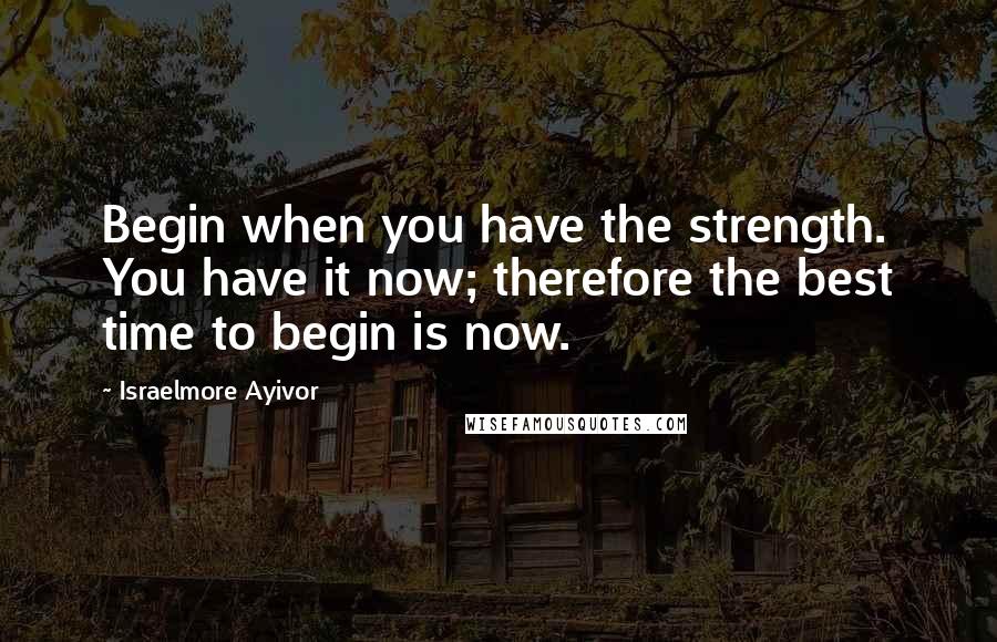 Israelmore Ayivor Quotes: Begin when you have the strength. You have it now; therefore the best time to begin is now.
