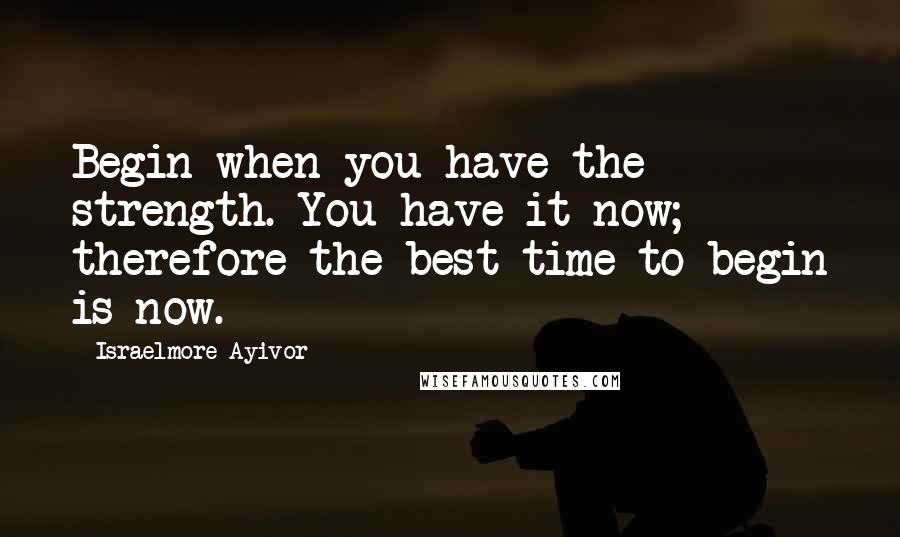 Israelmore Ayivor Quotes: Begin when you have the strength. You have it now; therefore the best time to begin is now.