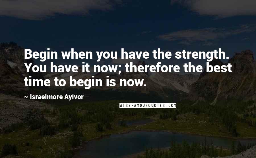 Israelmore Ayivor Quotes: Begin when you have the strength. You have it now; therefore the best time to begin is now.