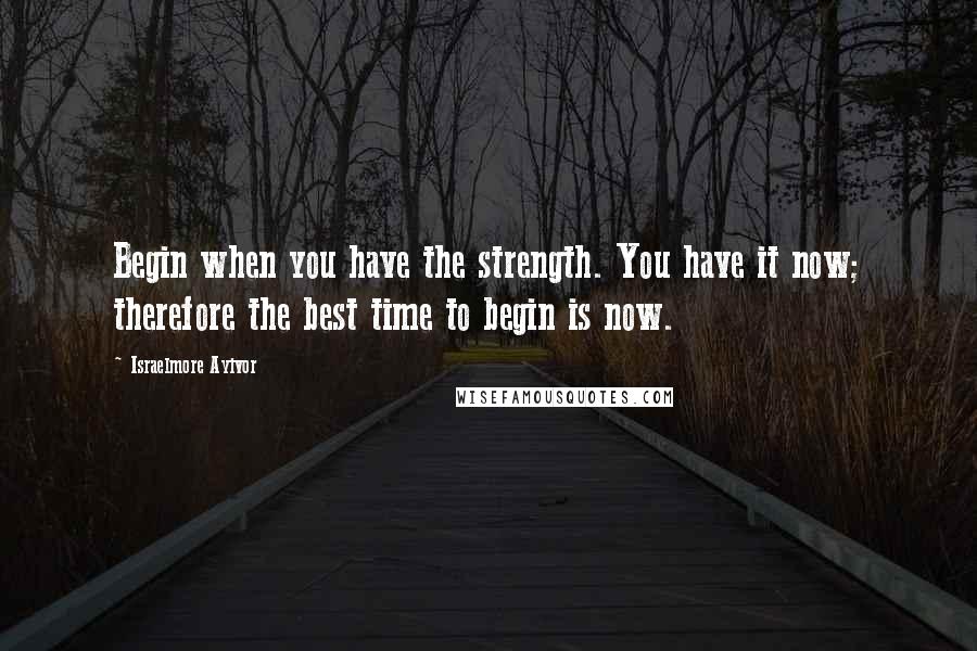 Israelmore Ayivor Quotes: Begin when you have the strength. You have it now; therefore the best time to begin is now.