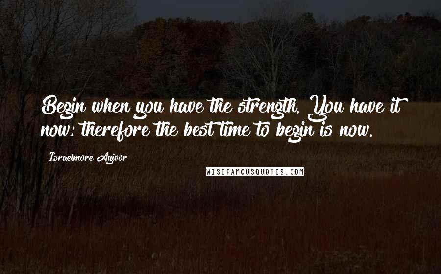 Israelmore Ayivor Quotes: Begin when you have the strength. You have it now; therefore the best time to begin is now.