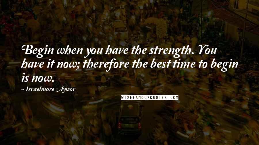 Israelmore Ayivor Quotes: Begin when you have the strength. You have it now; therefore the best time to begin is now.