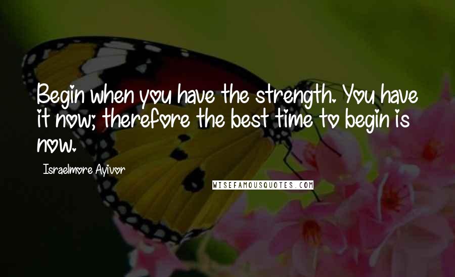 Israelmore Ayivor Quotes: Begin when you have the strength. You have it now; therefore the best time to begin is now.