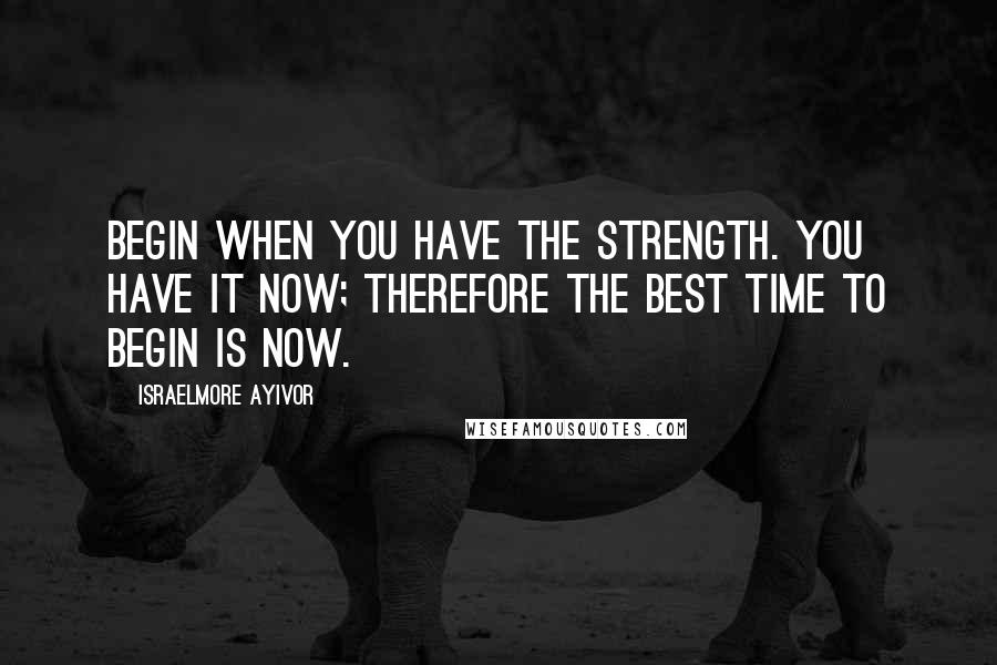 Israelmore Ayivor Quotes: Begin when you have the strength. You have it now; therefore the best time to begin is now.