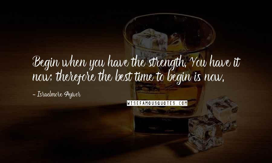 Israelmore Ayivor Quotes: Begin when you have the strength. You have it now; therefore the best time to begin is now.