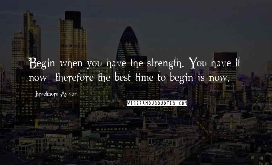 Israelmore Ayivor Quotes: Begin when you have the strength. You have it now; therefore the best time to begin is now.