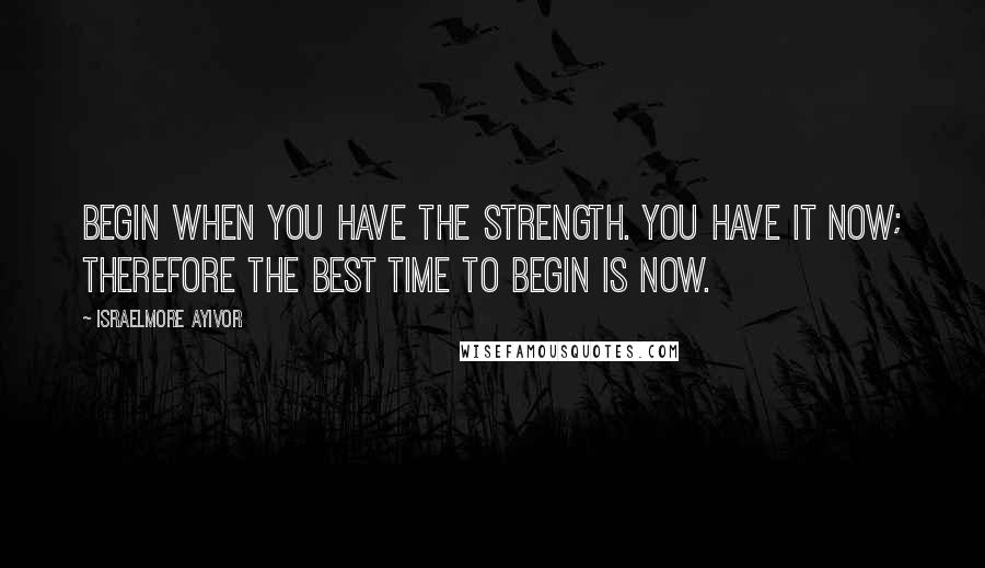 Israelmore Ayivor Quotes: Begin when you have the strength. You have it now; therefore the best time to begin is now.