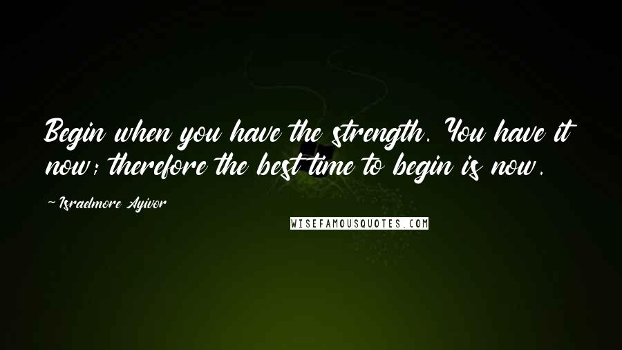 Israelmore Ayivor Quotes: Begin when you have the strength. You have it now; therefore the best time to begin is now.