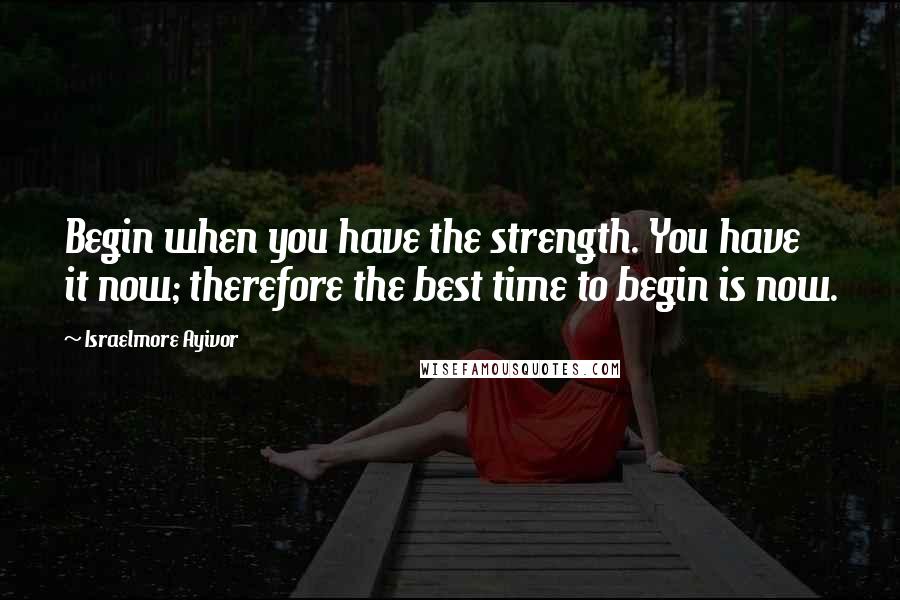 Israelmore Ayivor Quotes: Begin when you have the strength. You have it now; therefore the best time to begin is now.