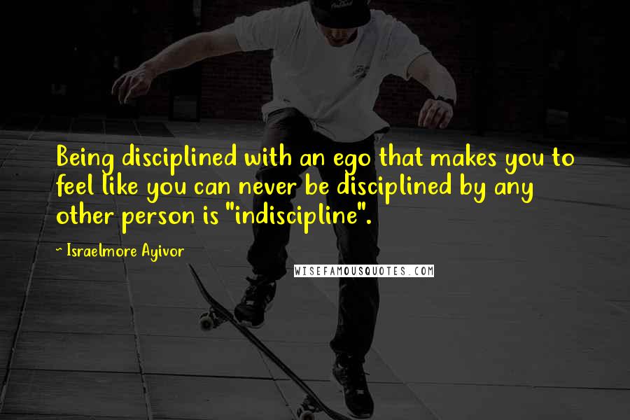 Israelmore Ayivor Quotes: Being disciplined with an ego that makes you to feel like you can never be disciplined by any other person is "indiscipline".