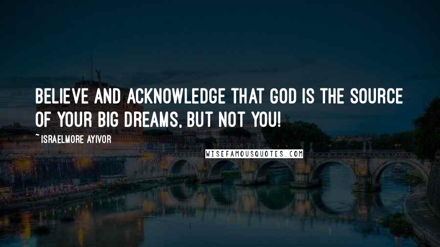 Israelmore Ayivor Quotes: Believe and acknowledge that God is the source of your big dreams, but not you!