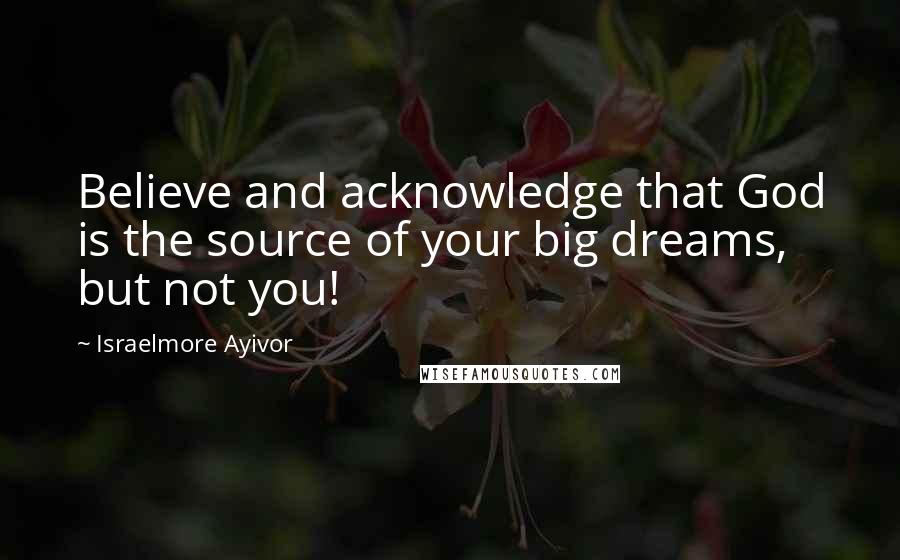 Israelmore Ayivor Quotes: Believe and acknowledge that God is the source of your big dreams, but not you!